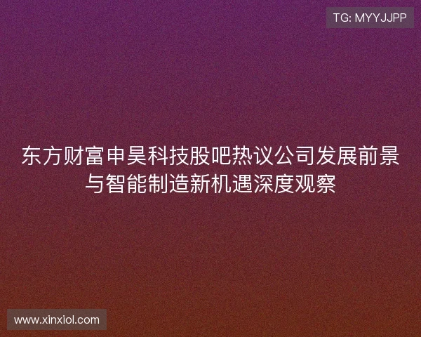 东方财富申昊科技股吧热议公司发展前景与智能制造新机遇深度观察