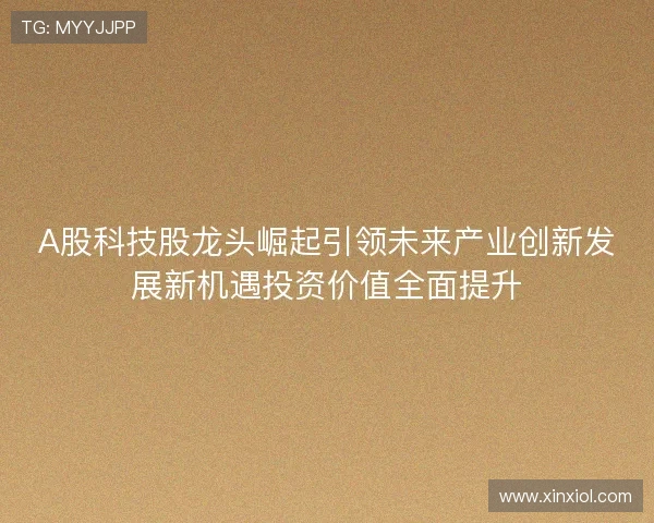A股科技股龙头崛起引领未来产业创新发展新机遇投资价值全面提升