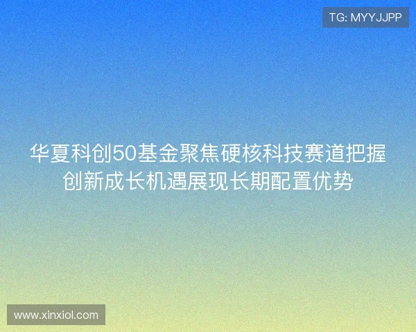 华夏科创50基金聚焦硬核科技赛道把握创新成长机遇展现长期配置优势
